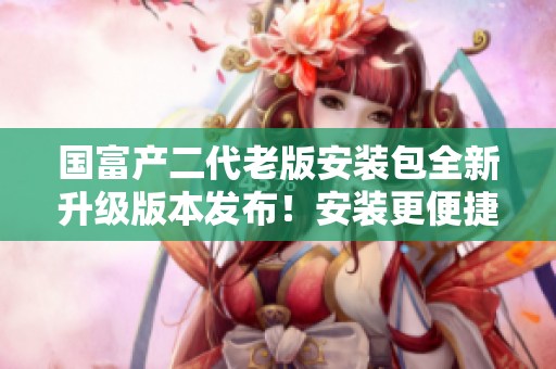 国富产二代老版安装包全新升级版本发布！安装更便捷，功能更强大！