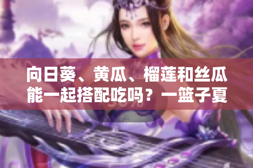 向日葵、黄瓜、榴莲和丝瓜能一起搭配吃吗？一篮子夏季蔬果的美妙组合