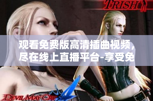 观看免费版高清插曲视频，尽在线上直播平台-享受免费高清插曲视频，尽在在线直播平台