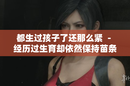 都生过孩子了还那么紧  - 经历过生育却依然保持苗条身材，是如何做到的？