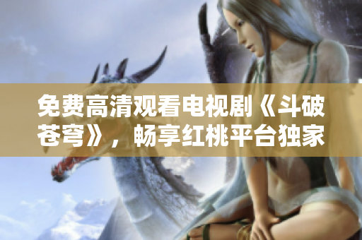 免费高清观看电视剧《斗破苍穹》，畅享红桃平台独家特惠!