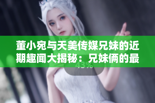 董小宛与天美传媒兄妹的近期趣闻大揭秘：兄妹俩的最新活动曝光