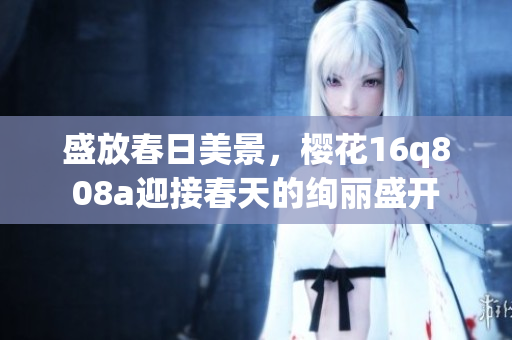 盛放春日美景，樱花16q808a迎接春天的绚丽盛开