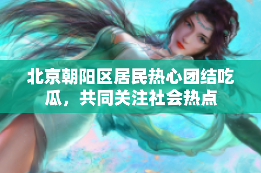 北京朝阳区居民热心团结吃瓜，共同关注社会热点