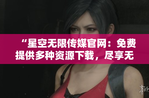 “星空无限传媒官网：免费提供多种资源下载，尽享无限创意乐趣！”