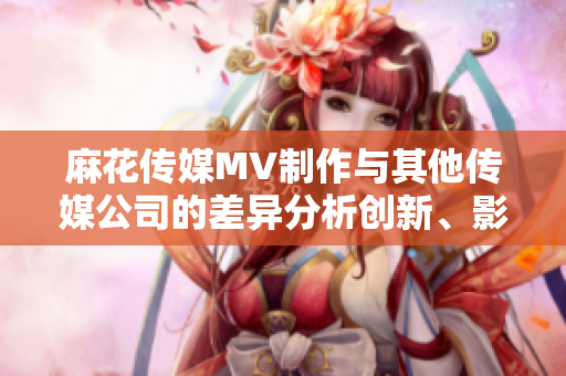 麻花传媒MV制作与其他传媒公司的差异分析创新、影响力与质量的比较