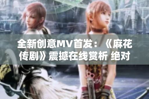 全新创意MV首发：《麻花传剧》震撼在线赏析 绝对不容错过!