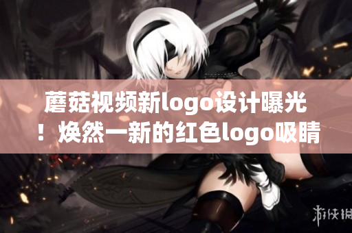 蘑菇视频新logo设计曝光！焕然一新的红色logo吸睛无数，用户期待度大增