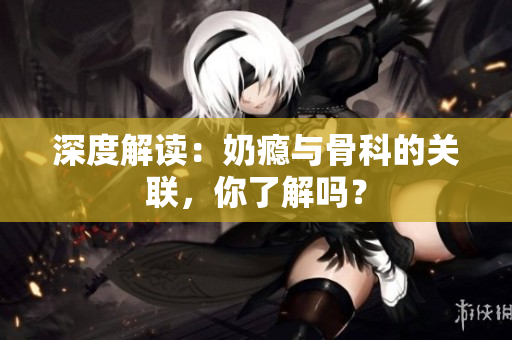 深度解读：奶瘾与骨科的关联，你了解吗？