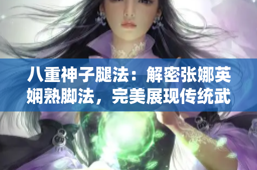 八重神子腿法：解密张娜英娴熟脚法，完美展现传统武术精髓