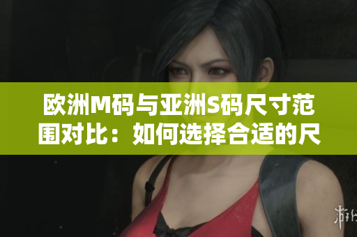 欧洲M码与亚洲S码尺寸范围对比：如何选择合适的尺码？