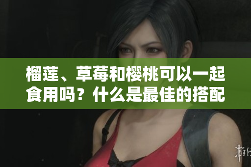 榴莲、草莓和樱桃可以一起食用吗？什么是最佳的搭配？