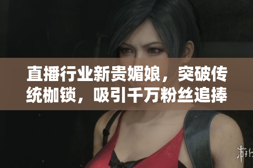 直播行业新贵媚娘，突破传统枷锁，吸引千万粉丝追捧