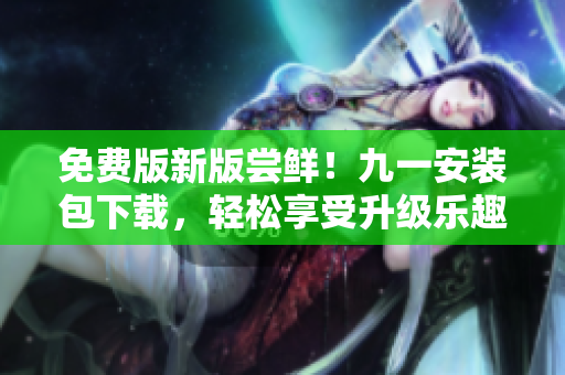 免费版新版尝鲜！九一安装包下载，轻松享受升级乐趣