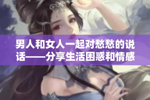 男人和女人一起对愁愁的说话——分享生活困惑和情感交流