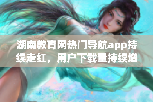 湖南教育网热门导航app持续走红，用户下载量持续增长