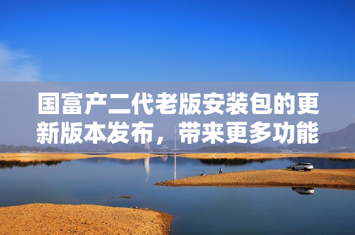 国富产二代老版安装包的更新版本发布，带来更多功能和优化体验
