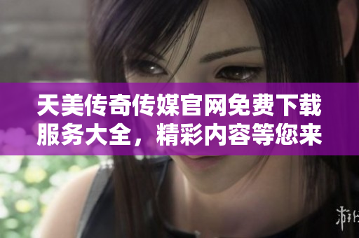 天美传奇传媒官网免费下载服务大全，精彩内容等您来体验