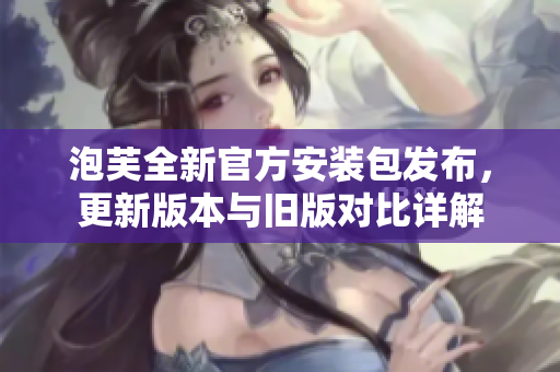 泡芙全新官方安装包发布，更新版本与旧版对比详解