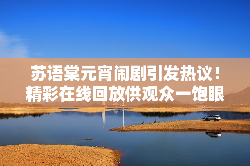 苏语棠元宵闹剧引发热议！精彩在线回放供观众一饱眼福