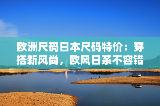欧洲尺码日本尺码特价：穿搭新风尚，欧风日系不容错过