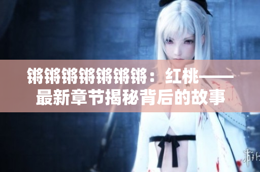 锵锵锵锵锵锵锵：红桃——最新章节揭秘背后的故事
