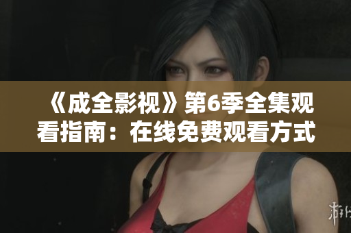 《成全影视》第6季全集观看指南：在线免费观看方式、剧情解析与精彩片段分享