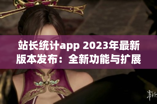 站长统计app 2023年最新版本发布：全新功能与扩展服务助力网站管理者
